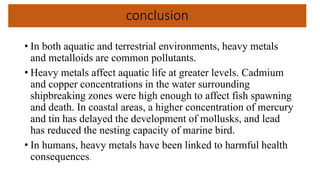conclusion
• In both aquatic and terrestrial environments, heavy metals
and metalloids are common pollutants.
• Heavy metals affect aquatic life at greater levels. Cadmium
and copper concentrations in the water surrounding
shipbreaking zones were high enough to affect fish spawning
and death. In coastal areas, a higher concentration of mercury
and tin has delayed the development of mollusks, and lead
has reduced the nesting capacity of marine bird.
• In humans, heavy metals have been linked to harmful health
consequences.
 
