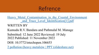 Refrence
Heavy_Metal_Contamination_in_the_Coastal_Environment
_and_Trace_Level_Identification[1].pdf
WRITTEN BY
Kumudu R.V. Bandara and Pathmalal M. Manage
Submitted: 12 June 2022 Reviewed: 19 July
2022 Published: 11 November 2022
DOI: 10.5772/intechopen.106653
2 pollution (heavy metals)w | PPT (slideshare.net)
 