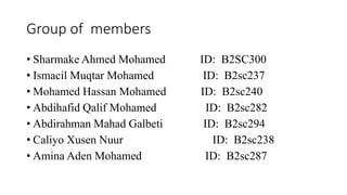 Group of members
• Sharmake Ahmed Mohamed ID: B2SC300
• Ismacil Muqtar Mohamed ID: B2sc237
• Mohamed Hassan Mohamed ID: B2sc240
• Abdihafid Qalif Mohamed ID: B2sc282
• Abdirahman Mahad Galbeti ID: B2sc294
• Caliyo Xusen Nuur ID: B2sc238
• Amina Aden Mohamed ID: B2sc287
 