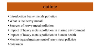 outline
Introduction heavy metals pollution
What is the heavy metal?
Sources of heavy metal pollution
Impact of heavy metals pollution in marine environment
Impact of heavy metals pollution in human health
Monitoring and measurement of heavy metal pollution
conclusion
 