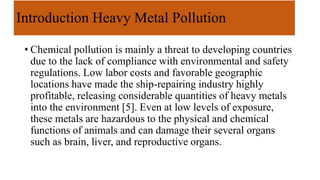 Introduction Heavy Metal Pollution
• Chemical pollution is mainly a threat to developing countries
due to the lack of compliance with environmental and safety
regulations. Low labor costs and favorable geographic
locations have made the ship-repairing industry highly
profitable, releasing considerable quantities of heavy metals
into the environment [5]. Even at low levels of exposure,
these metals are hazardous to the physical and chemical
functions of animals and can damage their several organs
such as brain, liver, and reproductive organs.
 