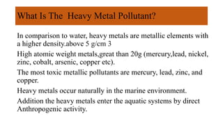 What Is The Heavy Metal Pollutant?
In comparison to water, heavy metals are metallic elements with
a higher density.above 5 g/cm 3
High atomic weight metals,great than 20g (mercury,lead, nickel,
zinc, cobalt, arsenic, copper etc).
The most toxic metallic pollutants are mercury, lead, zinc, and
copper.
Heavy metals occur naturally in the marine environment.
Addition the heavy metals enter the aquatic systems by direct
Anthropogenic activity.
 
