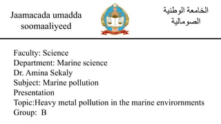 Jaamacada umadda
soomaaliyeed
‫الوطنية‬ ‫الخامعة‬
‫الصومالية‬
Faculty: Science
Department: Marine science
Dr. Amina Sekaly
Subject: Marine pollution
Presentation
Topic:Heavy metal pollution in the marine envirornments
Group: B
 