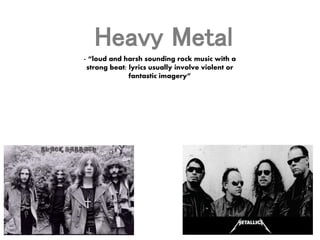 Heavy Metal 
- “loud and harsh sounding rock music with a 
strong beat; lyrics usually involve violent or 
fantastic imagery” 
 