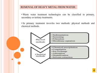 REMOVAL OF HEAVY METAL FROM WATER:
• Waste water treatment technologies can be classified in primary,
secondary or tertiary treatments.
• In primary treatment invovles two methods: physical methods and
chemical methods.
4
 