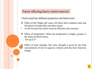 Factor affecting heavy metal removal:
• Each metal has different properties and behaviours:
 Effect of pH: Higher pH value will affect their oxidation state and
formation of hydroxides and other anions.
• As pH increase the nickel removal efficiency also increase.
 Effect of temperature: When the temperature is higher, greater is
the removal effectiveness.
For eg: Cu2+.
 Effect of ionic strength: The ionic strength is given by the total
concentration of ions in aqueous solution and also their chemical
charge.
5
 