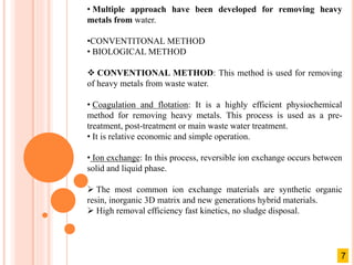 • Multiple approach have been developed for removing heavy
metals from water.
•CONVENTITONAL METHOD
• BIOLOGICAL METHOD
 CONVENTIONAL METHOD: This method is used for removing
of heavy metals from waste water.
• Coagulation and flotation: It is a highly efficient physiochemical
method for removing heavy metals. This process is used as a pre-
treatment, post-treatment or main waste water treatment.
• It is relative economic and simple operation.
• Ion exchange: In this process, reversible ion exchange occurs between
solid and liquid phase.
 The most common ion exchange materials are synthetic organic
resin, inorganic 3D matrix and new generations hybrid materials.
 High removal efficiency fast kinetics, no sludge disposal.
7
 