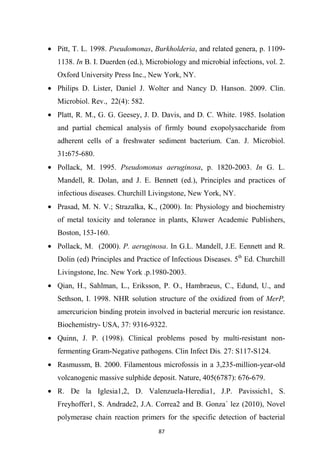 • Pitt, T. L. 1998. Pseudomonas, Burkholderia, and related genera, p. 1109-
1138. In B. I. Duerden (ed.), Microbiology and microbial infections, vol. 2.
Oxford University Press Inc., New York, NY.
• Philips D. Lister, Daniel J. Wolter and Nancy D. Hanson. 2009. Clin.
Microbiol. Rev., 22(4): 582.
• Platt, R. M., G. G. Geesey, J. D. Davis, and D. C. White. 1985. Isolation
and partial chemical analysis of firmly bound exopolysaccharide from
adherent cells of a freshwater sediment bacterium. Can. J. Microbiol.
31:675-680.
• Pollack, M. 1995. Pseudomonas aeruginosa, p. 1820-2003. In G. L.
Mandell, R. Dolan, and J. E. Bennett (ed.), Principles and practices of
infectious diseases. Churchill Livingstone, New York, NY.
• Prasad, M. N. V.; Strazalka, K., (2000). In: Physiology and biochemistry
of metal toxicity and tolerance in plants, Kluwer Academic Publishers,
Boston, 153-160.
• Pollack, M. (2000). P. aeruginosa. In G.L. Mandell, J.E. Eennett and R.
Dolin (ed) Principles and Practice of Infectious Diseases. 5th
Ed. Churchill
Livingstone, Inc. New York .p.1980-2003.
• Qian, H., Sahlman, L., Eriksson, P. O., Hambraeus, C., Edund, U., and
Sethson, I. 1998. NHR solution structure of the oxidized from of MerP,
amercuricion binding protein involved in bacterial mercuric ion resistance.
Biochemistry- USA, 37: 9316-9322.
• Quinn, J. P. (1998). Clinical problems posed by multi-resistant non-
fermenting Gram-Negative pathogens. Clin Infect Dis. 27: S117-S124.
• Rasmussm, B. 2000. Filamentous microfossis in a 3,235-million-year-old
volcanogenic massive sulphide deposit. Nature, 405(6787): 676-679.
• R. De la Iglesia1,2, D. Valenzuela-Heredia1, J.P. Pavissich1, S.
Freyhoffer1, S. Andrade2, J.A. Correa2 and B. Gonza´ lez (2010), Novel
polymerase chain reaction primers for the specific detection of bacterial
 