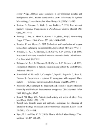copper P-type ATPases gene sequences in environmental isolates and
metagenomic DNA, Journal compilation a 2010 The Society for Applied
Microbiology, Letters in Applied Microbiology 50 (2010) 552–562 .
• Reniero, D., Mozzon, E., Galli, E., and Barbieri, P. 1998. Two aberrant
mercury resistance transponsons in Pseudomonas Stutzeri plasmid pbB.
Gene, 208: 37-42.
• Rensing, C.; Sun, Y.; Mitra, B.; Rosen, B. P., (1998). Pb (II) translocating
P-type ATPases. J. Biol. Chem., 273 (49), 32614-32617.
• Rensing, C. and Grass, G. 2003 Escherichia coli mechanism of copper
homeostasis a changing environment FEMS microbial. REV. 27: 197-213.
• Richards, M. J., J. R. Edwards, D. H. Culver, R. P. Gaynes, et al. 1999.
Nosocomial infections in medical intensive care units in the United States.
Crit. Care Med. 5:887-892.
• Richards, M. J., J. R. Edwards, D. H. Culver, R. P. Gaynes, et al. 1999.
Nosocomial infections in pediatric intensive care units in the United States.
Pediatrics 103:e39.
• Rossolini G M, Riccio M L, Cornaglia G,Pagani L, Lagatolla C, Selan L,
Fontana R. Carbapenem – resistant P. aeruginosa with acquired blavim
metallo – – lactamase determinants, Italy. Emerg Infect Dis. 2000; 6.
• Rossolini GM, Mantengoli E: Treatment and control of severe infections
caused by multiresistant Pseudomonas aeruginosa. Clin Microbiol Infect
2005, 11(Suppl 4):17-32.
• Russell AD, Hugo WB. Antimicrobial activity and action of silver. Prog
Med Chem 1994; 31:351—370.
• Russell AD. Biocide usage and antibiotic resistance: the relevance of
laboratory findings to clinical and environmental situations. Lancet Infect
Dis 2003; 3:795—803.
• Ryan, K. J. and Ray, C. G. (2010). Sherris Medical Microbiology 5th
ed.
McGraw Hill. PP: 617-623.
 