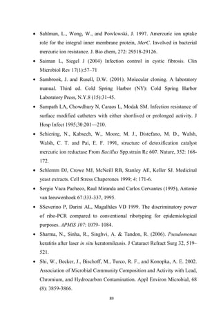 • Sahlman, L., Wong, W., and Powlowski, J. 1997. Amercuric ion uptake
role for the integral inner membrane protein, MerC. Involved in bacterial
mercuric ion resistance. J. Bio chem, 272: 29518-29126.
• Saiman L, Siegel J (2004) Infection control in cystic fibrosis. Clin
Microbiol Rev 17(1):57–71
• Sambrook, J. and Rusell, D.W. (2001). Molecular cloning. A laboratory
manual. Third ed. Cold Spring Harbor (NY): Cold Spring Harbor
Laboratory Press, N.Y.8 (15):31-45.
• Sampath LA, Chowdhury N, Caraos L, Modak SM. Infection resistance of
surface modified catheters with either shortlived or prolonged activity. J
Hosp Infect 1995;30:201—210.
• Schiering, N., Kabsech, W., Moore, M. J., Distefano, M. D., Walsh,
Walsh, C. T. and Pai, E. F. 1991, structure of detoxification catalyst
mercuric ion reductase From Bacillus Spp.strain Rc 607. Nature, 352: 168-
172.
• Schlemm DJ, Crowe MJ, McNeill RB, Stanley AE, Keller SJ. Medicinal
yeast extracts. Cell Stress Chaperones 1999; 4: 171-6.
• Sergio Vaca Pacheco, Raul Miranda and Carlos Cervantes (1995), Antonie
van leeuwenhoek 67:333-337, 1995.
• SSeverino P, Darini AL, Magalhães VD 1999. The discriminatory power
of ribo-PCR compared to conventional ribotyping for epidemiological
purposes. APMIS 107: 1079- 1084.
• Sharma, N., Sinha, R., Singhvi, A. & Tandon, R. (2006). Pseudomonas
keratitis after laser in situ keratomileusis. J Cataract Refract Surg 32, 519–
521.
• Shi, W., Becker, J., Bischoff, M., Turco, R. F., and Konopka, A. E. 2002.
Association of Microbial Community Composition and Activity with Lead,
Chromium, and Hydrocarbon Contamination. Appl Environ Microbial, 68
(8): 3859-3866.
 