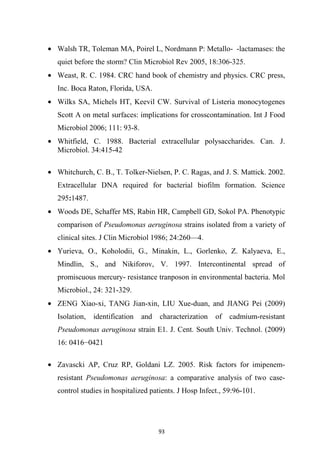 • Walsh TR, Toleman MA, Poirel L, Nordmann P: Metallo- -lactamases: the
quiet before the storm? Clin Microbiol Rev 2005, 18:306-325.
• Weast, R. C. 1984. CRC hand book of chemistry and physics. CRC press,
Inc. Boca Raton, Florida, USA.
• Wilks SA, Michels HT, Keevil CW. Survival of Listeria monocytogenes
Scott A on metal surfaces: implications for crosscontamination. Int J Food
Microbiol 2006; 111: 93-8.
• Whitfield, C. 1988. Bacterial extracellular polysaccharides. Can. J.
Microbiol. 34:415-42
• Whitchurch, C. B., T. Tolker-Nielsen, P. C. Ragas, and J. S. Mattick. 2002.
Extracellular DNA required for bacterial biofilm formation. Science
295:1487.
• Woods DE, Schaffer MS, Rabin HR, Campbell GD, Sokol PA. Phenotypic
comparison of Pseudomonas aeruginosa strains isolated from a variety of
clinical sites. J Clin Microbiol 1986; 24:260—4.
• Yurieva, O., Koholodii, G., Minakin, L., Gorlenko, Z. Kalyaeva, E.,
Mindlin, S., and Nikiforov, V. 1997. Intercontinental spread of
promiscuous mercury- resistance tranposon in environmental bacteria. Mol
Microbiol., 24: 321-329.
• ZENG Xiao-xi, TANG Jian-xin, LIU Xue-duan, and JIANG Pei (2009)
Isolation, identification and characterization of cadmium-resistant
Pseudomonas aeruginosa strain E1. J. Cent. South Univ. Technol. (2009)
16: 0416−0421
• Zavascki AP, Cruz RP, Goldani LZ. 2005. Risk factors for imipenem-
resistant Pseudomonas aeruginosa: a comparative analysis of two case-
control studies in hospitalized patients. J Hosp Infect., 59:96-101.
 