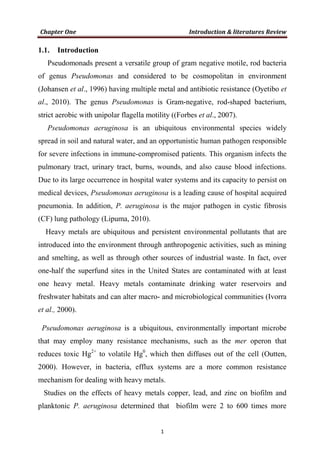 1.1. Introduction
Pseudomonads present a versatile group of gram negative motile, rod bacteria
of genus Pseudomonas and considered to be cosmopolitan in environment
(Johansen et al., 1996) having multiple metal and antibiotic resistance (Oyetibo et
al., 2010). The genus Pseudomonas is Gram-negative, rod-shaped bacterium,
strict aerobic with unipolar flagella motility ((Forbes et al., 2007).
Pseudomonas aeruginosa is an ubiquitous environmental species widely
spread in soil and natural water, and an opportunistic human pathogen responsible
for severe infections in immune-compromised patients. This organism infects the
pulmonary tract, urinary tract, burns, wounds, and also cause blood infections.
Due to its large occurrence in hospital water systems and its capacity to persist on
medical devices, Pseudomonas aeruginosa is a leading cause of hospital acquired
pneumonia. In addition, P. aeruginosa is the major pathogen in cystic fibrosis
(CF) lung pathology (Lipuma, 2010).
Heavy metals are ubiquitous and persistent environmental pollutants that are
introduced into the environment through anthropogenic activities, such as mining
and smelting, as well as through other sources of industrial waste. In fact, over
one-half the superfund sites in the United States are contaminated with at least
one heavy metal. Heavy metals contaminate drinking water reservoirs and
freshwater habitats and can alter macro- and microbiological communities (Ivorra
et al., 2000).
Pseudomonas aeruginosa is a ubiquitous, environmentally important microbe
that may employ many resistance mechanisms, such as the mer operon that
reduces toxic Hg2+
to volatile Hg0
, which then diffuses out of the cell (Outten,
2000). However, in bacteria, efflux systems are a more common resistance
mechanism for dealing with heavy metals.
Studies on the effects of heavy metals copper, lead, and zinc on biofilm and
planktonic P. aeruginosa determined that biofilm were 2 to 600 times more
 