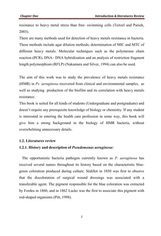 resistance to heavy metal stress than free- swimming cells (Teitzel and Parsek,
2003).
There are many methods used for detection of heavy metals resistance in bacteria.
These methods include agar dilution methods; determination of MIC and MTC of
different heavy metals. Molecular techniques such as the polymerase chain
reaction (PCR), DNA– DNA hybridization and an analysis of restriction fragment
length polymorphism (RFLP) (Nakamura and Silver, 1994) can also be used.
The aim of this work was to study the prevalence of heavy metals resistance
(HMR) in Ps. aeruginosa recovered from clinical and environmental samples, as
well as studying production of the biofilm and its correlation with heavy metals
resistance.
This book is suited for all kinds of students (Undergraduate and postgraduate) and
doesn’t require any prerequisite knowledge of biology or chemistry. If any student
is interested in entering the health care profession in some way, this book will
give him a strong background in the biology of HMR bacteria, without
overwhelming unnecessary details.
1.2. Literatures review
1.2.1. History and description of Pseudomonas aeruginosa:
The opportunistic bacteria pathogen currently known as P. aeruginosa has
received several names throughout its history based on the characteristic blue-
green coloration produced during culture. Sédillot in 1850 was first to observe
that the discoloration of surgical wound dressings was associated with a
transferable agent. The pigment responsible for the blue coloration was extracted
by Fordos in 1860, and in 1862 Lucke was the first to associate this pigment with
rod-shaped organisms (Pitt, 1998).
 