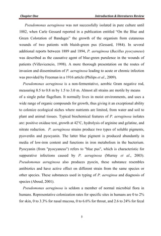Pseudomonas aeruginosa was not successfully isolated in pure culture until
1882, when Carle Gessard reported in a publication entitled “On the Blue and
Green Coloration of Bandages” the growth of the organism from cutaneous
wounds of two patients with bluish-green pus (Gessard, 1984). In several
additional reports between 1889 and 1894, P. aeruginosa (Bacillus pyocyaneus)
was described as the causative agent of blue-green purulence in the wounds of
patients (Villavicencio, 1998). A more thorough presentation on the routes of
invasion and dissemination of P. aeruginosa leading to acute or chronic infection
was provided by Freeman in a 1916 article (Philips et al., 2009).
Pseudomonas aeruginosa is a non-fermentative, aerobic Gram negative rod,
measuring 0.5 to 0.8 m by 1.5 to 3.0 m. Almost all strains are motile by means
of a single polar flagellum. It normally lives in moist environments, and uses a
wide range of organic compounds for growth, thus giving it an exceptional ability
to colonize ecological niches where nutrients are limited, from water and soil to
plant and animal tissues. Typical biochemical features of P. aeruginosa isolates
are: positive oxidase test, growth at 42°C, hydrolysis of arginine and gelatine, and
nitrate reduction. P. aeruginosa strains produce two types of soluble pigments,
pyoverdin and pyocyanin. The latter blue pigment is produced abundantly in
media of low-iron content and functions in iron metabolism in the bacterium.
Pyocyanin (from "pyocyaneus") refers to "blue pus", which is characteristic for
suppurative infections caused by P. aeruginosa (Murray et al., 2003).
Pseudomonas aeruginosa also produces pyocin, these substance resembles
antibiotics and have active effect on different strain from the same species or
other species. These substances used in typing of P. aeroginsa and diagnosis of
species (Aboud, 2001).
Pseudomonas aeruginosa is seldom a member of normal microbial flora in
humans. Representative colonization rates for specific sites in humans are 0 to 2%
for skin, 0 to 3.3% for nasal mucosa, 0 to 6.6% for throat, and 2.6 to 24% for fecal
 