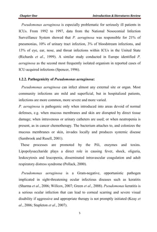 Pseudomonas aeruginosa is especially problematic for seriously ill patients in
ICUs. From 1992 to 1997, data from the National Nosocomial Infection
Surveillance System showed that P. aeruginosa was responsible for 21% of
pneumonias, 10% of urinary tract infection, 3% of bloodstream infections, and
13% of eye, ear, nose, and throat infections within ICUs in the United State
(Richards et al., 1999). A similar study conducted in Europe identified P.
aeruginosa as the second most frequently isolated organism in reported cases of
ICU-acquired infections (Spencer, 1996).
1.2.2. Pathogenicity of Pseudomonas aeruginosa:
Pseudomonas aeruginosa can infect almost any external site or organ. Most
community infections are mild and superficial, but in hospitalized patients,
infections are more common, more severe and more varied.
P. aeruginosa is pathogenic only when introduced into areas devoid of normal
defenses, e.g. when mucous membranes and skin are disrupted by direct tissue
damage; when intravenous or urinary catheters are used; or when neutropenia is
present, as in cancer chemotherapy. The bacterium attaches to, and colonizes the
mucous membranes or skin, invades locally and produces systemic disease
(Sambrook and Rusell, 2001).
These processes are promoted by the Pili, enzymes and toxins.
Lipopolysaccharide plays a direct role in causing fever, shock, oliguria,
leukocytosis and leucopenia, disseminated intravascular coagulation and adult
respiratory distress syndrome (Pollack, 2000).
Pseudomonas aeruginosa is a Gram-negative, opportunistic pathogen
implicated in sight-threatening ocular infectious diseases such as keratitis
(Sharma et al., 2006; Willcox, 2007; Green et al., 2008). Pseudomonas keratitis is
a serious ocular infection that can lead to corneal scarring and severe visual
disability if aggressive and appropriate therapy is not promptly initiated (Keay et
al., 2006; Stapleton et al., 2007).
 