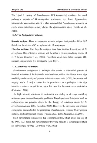 The Lipid A moiety of Pseudomonas LPS (endotoxin) mediates the usual
pathologic aspects of Gram-negative septicemia, e.g. fever, hypotension,
intravascular coagulation, etc. It is also assumed that Pseudomonas exotoxin A
exerts some pathologic activity during the dissemination stage (Brooks et al.,
2010).
1.2.3. The Antigenic Structures:
Somatic antigen: There are seventeen somatic antigens designated as O1 to O17
that divide the strains of P. aeruginosa into 17 serogroups.
Flagellar antigen: Two flagellar antigens have been isolated from strains of P.
aeruginosa. One of these is uniform and the other is complex and may consist of
5- 7 factors (Brooks et al., 2010). Flagellum yields heat–labile antigens (H–
antigen).Consequently it is not specific (Liu, 1974).
1.2.4. Antibiotic resistance:
Pseudomonas aeruginosa is pathogen that causes a substantial portion of
hospital infections. It is frequently multi resistant, which contributes to the high
morbidity and mortality of patients in intensive care units (ICUs), burn units and
surgery wards. A major reason for its prominence as a pathogen is its high
intrinsic resistance to antibiotics, such that even for the most recent antibiotics
(Fluit et al., 2000).
Its high intrinsic resistance to antibiotics and ability to develop multidrug
resistance pose serious therapeutic problems. Broad-spectrum B-lactams, such as
carbapenems, are potential drugs for the therapy of infections caused by P.
aeruginosa (Aloush, 2006; Rossolini, 2005), However, the increasing use of these
compounds has resulted in the emergence of carbapenem- resistant P. aeruginosa
isolates, limiting treatment options (Falagas et al., 2006; Zavascki et al., 2005).
Most carbapenem resistance is due to impermeability, which arises via loss of
the OprD (D2) porin, but carbapenem hydrolysing metallo-B-lactamases (MBLs)
are increasingly reported (Livermore et al., 2000).
 
