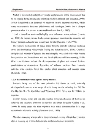 Nickel is the most abundant heavy metal contaminants of the environment due
to its release during mining and smelting practices (Prasad and Strazalka, 2000).
Nickel is required as an essential co- factor in several bacterial enzymes, which
carry out metabolic functions (Mulrooney and Hausinger, 2003). But it disrupts
processes when it is present in excess (Babich and Stotzky, 1983).
Lead is hazardous waste and is highly toxic to human, plants, animals (Low et
al., 2000). In human chronic lead exposure produces neurotoxicity, anaemia, and
kidney damage and acute lead toxicity can be fatal (Rensing et al., 1998).
The known mechanisms of heavy metal toxicity include inducing oxidative
stress and interfering with protein folding and function (Nies, 1999). Chemical
and physical weather of igneous and metamorphic rocks and soils often release
heavy metals into the sediment and into the air (Moore and Ramamoorthy, 1984).
Other contributions include the decomposition of plant and animal detritus,
precipitation or atmospheric deposition of airborne particles from volcanic
activity, wind erosion, forest fire smoke, plant exudates, and oceanic spray
(Kennish, 1992).
1.2.6. Bacterial tolerance against heavy metals:
Bacteria, being one of the most primitive life forms on earth, naturally
developed tolerance to wide range of toxic heavy metals including As, Cd, Co,
Cu, Hg, Ni ,Sb , Te, Zn (Silver and Walerhaug 1992; Silver and Ji 1994) in its
genome.
Copper, nickel, cobalt and iron are essential to bacteria because of their use as
catalytic and structural elements in enzymes and other molecule (Cobine et al.,
1999). In many cases, the first response toxic metal contamination is a large
reduction in microbial activity (Pennanen et al., 1996).
Microbes may play a large role in biogeochemical cycling of toxic heavy metals
also in cleaning up or remediating metal-contamination environments.
 