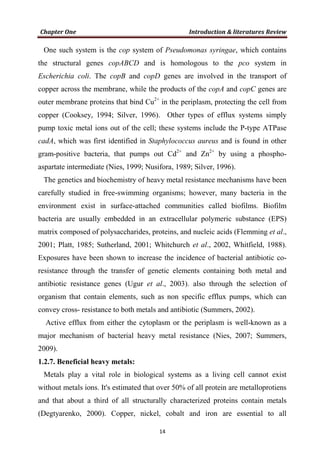 One such system is the cop system of Pseudomonas syringae, which contains
the structural genes copABCD and is homologous to the pco system in
Escherichia coli. The copB and copD genes are involved in the transport of
copper across the membrane, while the products of the copA and copC genes are
outer membrane proteins that bind Cu2+
in the periplasm, protecting the cell from
copper (Cooksey, 1994; Silver, 1996). Other types of efflux systems simply
pump toxic metal ions out of the cell; these systems include the P-type ATPase
cadA, which was first identified in Staphylococcus aureus and is found in other
gram-positive bacteria, that pumps out Cd2+
and Zn2+
by using a phospho-
aspartate intermediate (Nies, 1999; Nusifora, 1989; Silver, 1996).
The genetics and biochemistry of heavy metal resistance mechanisms have been
carefully studied in free-swimming organisms; however, many bacteria in the
environment exist in surface-attached communities called biofilms. Biofilm
bacteria are usually embedded in an extracellular polymeric substance (EPS)
matrix composed of polysaccharides, proteins, and nucleic acids (Flemming et al.,
2001; Platt, 1985; Sutherland, 2001; Whitchurch et al., 2002, Whitfield, 1988).
Exposures have been shown to increase the incidence of bacterial antibiotic co-
resistance through the transfer of genetic elements containing both metal and
antibiotic resistance genes (Ugur et al., 2003). also through the selection of
organism that contain elements, such as non specific efflux pumps, which can
convey cross- resistance to both metals and antibiotic (Summers, 2002).
Active efflux from either the cytoplasm or the periplasm is well-known as a
major mechanism of bacterial heavy metal resistance (Nies, 2007; Summers,
2009).
1.2.7. Beneficial heavy metals:
Metals play a vital role in biological systems as a living cell cannot exist
without metals ions. It's estimated that over 50% of all protein are metalloprotiens
and that about a third of all structurally characterized proteins contain metals
(Degtyarenko, 2000). Copper, nickel, cobalt and iron are essential to all
 