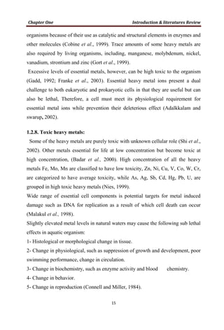 organisms because of their use as catalytic and structural elements in enzymes and
other molecules (Cobine et al., 1999). Trace amounts of some heavy metals are
also required by living organisms, including, manganese, molybdenum, nickel,
vanadium, strontium and zinc (Gort et al., 1999).
Excessive levels of essential metals, however, can be high toxic to the organism
(Gadd, 1992; Franke et al., 2003). Essential heavy metal ions present a dual
challenge to both eukaryotic and prokaryotic cells in that they are useful but can
also be lethal, Therefore, a cell must meet its physiological requirement for
essential metal ions while prevention their deleterious effect (Adalkkalam and
swarup, 2002).
1.2.8. Toxic heavy metals:
Some of the heavy metals are purely toxic with unknown cellular role (Shi et al.,
2002). Other metals essential for life at low concentration but become toxic at
high concentration, (Badar et al., 2000). High concentration of all the heavy
metals Fe, Mo, Mn are classified to have low toxicity, Zn, Ni, Cu, V, Co, W, Cr,
are categorized to have average toxicity, while As, Ag, Sb, Cd, Hg, Pb, U, are
grouped in high toxic heavy metals (Nies, 1999).
Wide range of essential cell components is potential targets for metal induced
damage such as DNA for replication as a result of which cell death can occur
(Malakul et al., 1998).
Slightly elevated metal levels in natural waters may cause the following sub lethal
effects in aquatic organism:
1- Histological or morphological change in tissue.
2- Change in physiological, such as suppression of growth and development, poor
swimming performance, change in circulation.
3- Change in biochemistry, such as enzyme activity and blood chemistry.
4- Change in behavior.
5- Change in reproduction (Connell and Miller, 1984).
 