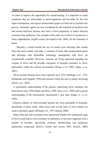 In order to improve the opportunity for wound healing, it is important to create
conditions that are unfavorable to micro-organisms and favorable for the host
repair mechanisms, and topical antimicrobial agents are believed to facilitate this
process. Antiseptic agents are now considered for the treatment of localized skin
and wound infections because they have a lower propensity to induce bacterial
resistance than antibiotics. One example of the early use of silver in wound care is
silver sulphadiazine (AgSD) cream, developed in the 1960s, for the treatment of
burns.
Recently, a trend towards the use of wound cover dressings that contain
silver has been evident, and today, a selection of foam, film, hydrocolloid, gauze
and dressings with Hydrofiber technology impregnated with silver are
commercially available. However, concerns are being expressed regarding the
overuse of silver and the possible emergence of bacterial resistance to silver,
particularly within the clinical environment (Pirnay et al, 2003; Gupta et al.,
2001).
Silver-resistant bacteria have been reported since 1975 (McHugh et al., 1975;
Deshpande and Chopade, 1994) and research within this area is clearly increasing
(Silver et al., 2003).
A preliminary understanding of the genetics underlying silver resistance has
been known since 1998 (Gupta and Silver, 1998, Silver et al., 1999) with a greater
understanding of the biochemistry documented a year later (Gupta A., et al.,
1999).
Clinical evidence of silver-resistant bacteria has been principally in hospitals,
specifically in burns wards, where silver salts (in the form of silver nitrate) are
used as antiseptic agents (Mchugh et al., 1975; Klasen, 2000).
Many clinicians and researchers have questioned whether the widespread usage
of silver could lead to cross-resistance to antibiotics, as has been suggested with a
number of biocides, specifically triclosan, chlorhexidine and quaternary
ammonium compounds (QACs) (Aiello and Larson 2003; Russell, 2003)
 