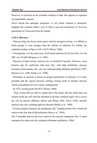 However, in reference to the available evidence to date, this appears to represent
an unjustifiable concern.
Silver Nitrate has antiseptic properties. A very dilute solution is sometimes
dropped into newborn babies' eyes at birth to prevent contraction of Neisseria
gonorrhoea or Chlamydia from the mother.
1.2.9.3. Mercury:
Mercury (Hg), the heavy metal cation with the strongest toxicity, it is affinity to
thiole groups is even stronger than the affinity of cadmium for sulfide; the
solubility product of Hgs is 6.38 x 10.53 (Weast, 1984).
Consequently, it is the most toxic of all tested elements for Escherichia coli, the
MIC was 10 mM (Mergeay et al, 1985).
Because of high toxicity mercury has no beneficial function. However, since
bacteria may be confronted with toxic Hg2+
with high probability, mercury
resistance determinants, Mer, are very wide spreading (Hobman and Brown 1997;
Reniero et al., 1998; Smith et al., 1998).
Resistance to mercury is based on unique peculiarities of mercury; it is redox
potential and the vapour pressure/ melting/ boiling point of metallic mercury
which extraordinary low for a metal, melting point
-38. 87o
C, boiling point 356.56o
C (Weast, 1984).
Thus, living cells are able to reduce Hg to the metal, and this metal does not
remain inside the cell with the potential to become oxidized again, but it leaves
the cell by passive diffusion (Silver and Phung 1996; Silver 1996), metallic
mercury may also oxidizing again by bacteria (Smith, et al., 1998).
In Gram negative bacteria, the periplasmic Hg2+
binding protein Mer p binds the
cation as the first step of detoxification (Qian et al., 1998).
Mer P probably delivers the toxic cation to the mercury transporter Mer T which
transports the cation into the cytoplasm (Hobman and Brown, 1996).
 