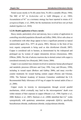 Nickel occurs mostly in Ni (II) cation form, Ni (III) is unstable (Weast, 1984).
The MIC of Ni2+
to Escherichia coli is 1mM (Mergeay et al., 1985).
Accumulation of Ni2+
as a resistance strategy has been reported in strains of P.
aeruginosa (Gupta. et al., 2004), but the mechanisms involved have not yet been
studied (Aguilar et al., 2010).
1.2.10. Health application of heavy metals:
Heavy metals, particularly silver and mercury, have a variety of applications in
controlling microbial population (Kenneth and Jeffery 2006). Silver salts alone or
in combination with other drugs appear to have a significant potential as topical
antimicrobial agent (Fox, 1977; de gracia, 2001). Mercury in the form of less
toxic organic compounds is being used as skin disinfectant (Gerald, 2007).
Copper is considered safe to humans, as demonstrated by the widespread and
prolonged use by women of copper intrauterine devices (Anonymous, 2002;
O'Brien, 2008). The risk of adverse reactions due to dermal contact with copper is
considered extremely low (Hostynek, 2003; Gorter, 2004).
Copper is an essential trace element involved in numerous human physiological
and metabolic processes (Olivares and Uauy 1996, Uauy and Olivares, 1998),
including in wound repair (Borkow and Gabbay 2008), and many over-the-
counter treatments for wound healing contain copper (Pereira and Felcman,
1998). The National Academy of Sciences Committee established the U.S.
Recommended Daily Allowance of 0.9 mg of copper for normal adults (Chen et
al., 2008).
Copper exerts its toxicity to microorganisms through several parallel
mechanisms, which eventually may lead to the microorganisms’ death even
within minutes of their exposure to copper (Ohsumi et al., 1988; Espirito et al.,
2008; Borkow et al., 2007). Harrison et al., (2008) identified that Cu2+
works
synergistically with quaternary ammonium compounds (QACs); specifically
benzalkonium chloride, cetalkonium chloride, cetylpyridinium chloride,
 