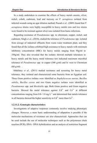 In a study undertaken to examine the effects of heavy metals arsenic, silver,
nickel, cobalt, cadmium, lead and mercury on P. aeruginosa isolated from
infected wounds using an agar dilution method, Prasad et al., (2009) found that P.
aeruginosa strains were highly susceptible to heavy metals ions and two strains
were found to be resistant against silver ions isolated from burns infections.
Regarding resistance of Pseudomonas spp. to chromium, copper, nickel, and
cadmium, Singh et al., (2010), studied the tolerance of Pseudomonas spp. isolated
from sewage of industrial effluents from waste water treatment plant, and they
found that all the isolates exhibited high resistance to heavy metals with minimum
inhibitory concentration (MIC) for heavy metals ranging from 50g/ml to
350g/ml. They also revealed that the isolates showed multiple tolerances to
heavy metals and the heavy metal tolerance test indicated maximum microbial
tolerance of Pseudomonas spp. to copper (300 g/ml) and lo west to Chromium
(60 g/ml) .
Abdelatey et al., (2011) studied resistance and screening for heavy metal
tolerance, they isolated and characterized some bacteria from an Egyptian soil.
Three Gram positive isolates were identified as Staphylococcus aureus, Bacillus
subtilis, Bacillus cereus and two Gram negative isolates were identified as
Pseudomonas spp. and Bordetella spp. Both Gram positive and Gram negative
bacteria. Showed the metal tolerance against Cd2+
and Co2+
at different
concentrations ranging from 0.0- 1.0 mg L-1
and determined that metals tolerance
in all bacteria showed the higher sensitivity to Cd2+
more than Co2+
.
1.2.11.2. Genotypic characteristics:
Investigations of adaptive responses commonly involve studying phenotypic
changes. However, a more basic understanding of adaptation is possible if the
molecular mechanisms of resistance are also characterized. Approaches that can
be used include the use of molecular techniques such as the polymerase chain
reaction (PCR), DNA– DNA hybridization and an analysis of restriction fragment
 