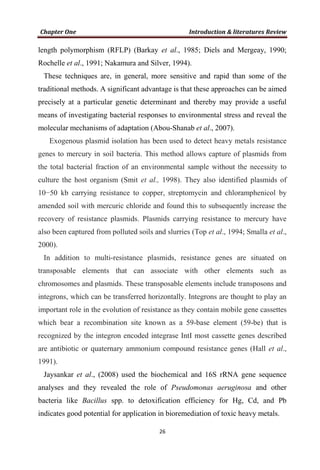 length polymorphism (RFLP) (Barkay et al., 1985; Diels and Mergeay, 1990;
Rochelle et al., 1991; Nakamura and Silver, 1994).
These techniques are, in general, more sensitive and rapid than some of the
traditional methods. A significant advantage is that these approaches can be aimed
precisely at a particular genetic determinant and thereby may provide a useful
means of investigating bacterial responses to environmental stress and reveal the
molecular mechanisms of adaptation (Abou-Shanab et al., 2007).
Exogenous plasmid isolation has been used to detect heavy metals resistance
genes to mercury in soil bacteria. This method allows capture of plasmids from
the total bacterial fraction of an environmental sample without the necessity to
culture the host organism (Smit et al., 1998). They also identified plasmids of
10−50 kb carrying resistance to copper, streptomycin and chloramphenicol by
amended soil with mercuric chloride and found this to subsequently increase the
recovery of resistance plasmids. Plasmids carrying resistance to mercury have
also been captured from polluted soils and slurries (Top et al., 1994; Smalla et al.,
2000).
In addition to multi-resistance plasmids, resistance genes are situated on
transposable elements that can associate with other elements such as
chromosomes and plasmids. These transposable elements include transposons and
integrons, which can be transferred horizontally. Integrons are thought to play an
important role in the evolution of resistance as they contain mobile gene cassettes
which bear a recombination site known as a 59-base element (59-be) that is
recognized by the integron encoded integrase IntI most cassette genes described
are antibiotic or quaternary ammonium compound resistance genes (Hall et al.,
1991).
Jaysankar et al., (2008) used the biochemical and 16S rRNA gene sequence
analyses and they revealed the role of Pseudomonas aeruginosa and other
bacteria like Bacillus spp. to detoxification efficiency for Hg, Cd, and Pb
indicates good potential for application in bioremediation of toxic heavy metals.
 