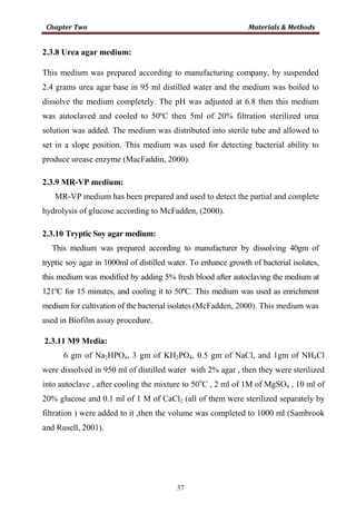 37
2.3.8 Urea agar medium:
This medium was prepared according to manufacturing company, by suspended
2.4 grams urea agar base in 95 ml distilled water and the medium was boiled to
dissolve the medium completely. The pH was adjusted at 6.8 then this medium
was autoclaved and cooled to 50ºC then 5ml of 20% filtration sterilized urea
solution was added. The medium was distributed into sterile tube and allowed to
set in a slope position. This medium was used for detecting bacterial ability to
produce urease enzyme (MacFaddin, 2000).
2.3.9 MR-VP medium:
MR-VP medium has been prepared and used to detect the partial and complete
hydrolysis of glucose according to McFadden, (2000).
2.3.10 Tryptic Soy agar medium:
This medium was prepared according to manufacturer by dissolving 40gm of
tryptic soy agar in 1000ml of distilled water. To enhance growth of bacterial isolates,
this medium was modified by adding 5% fresh blood after autoclaving the medium at
121ºC for 15 minutes, and cooling it to 50ºC. This medium was used as enrichment
medium for cultivation of the bacterial isolates (McFadden, 2000). This medium was
used in Biofilm assay procedure.
2.3.11 M9 Media:
6 gm of Na2HPO4, 3 gm of KH2PO4, 0.5 gm of NaCl, and 1gm of NH4Cl
were dissolved in 950 ml of distilled water with 2% agar , then they were sterilized
into autoclave , after cooling the mixture to 50o
C , 2 ml of 1M of MgSO4 , 10 ml of
20% glucose and 0.1 ml of 1 M of CaCl2 (all of them were sterilized separately by
filtration ) were added to it ,then the volume was completed to 1000 ml (Sambrook
and Rusell, 2001).
 