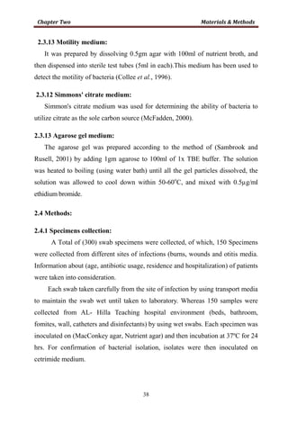 38
2.3.13 Motility medium:
It was prepared by dissolving 0.5gm agar with 100ml of nutrient broth, and
then dispensed into sterile test tubes (5ml in each).This medium has been used to
detect the motility of bacteria (Collee et al., 1996).
2.3.12 Simmons' citrate medium:
Simmon's citrate medium was used for determining the ability of bacteria to
utilize citrate as the sole carbon source (McFadden, 2000).
2.3.13 Agarose gel medium:
The agarose gel was prepared according to the method of (Sambrook and
Rusell, 2001) by adding 1gm agarose to 100ml of 1x TBE buffer. The solution
was heated to boiling (using water bath) until all the gel particles dissolved, the
solution was allowed to cool down within 50-60o
C, and mixed with 0.5µg/ml
ethidium bromide.
2.4 Methods:
2.4.1 Specimens collection:
A Total of (300) swab specimens were collected, of which, 150 Specimens
were collected from different sites of infections (burns, wounds and otitis media.
Information about (age, antibiotic usage, residence and hospitalization) of patients
were taken into consideration.
Each swab taken carefully from the site of infection by using transport media
to maintain the swab wet until taken to laboratory. Whereas 150 samples were
collected from AL- Hilla Teaching hospital environment (beds, bathroom,
fomites, wall, catheters and disinfectants) by using wet swabs. Each specimen was
inoculated on (MacConkey agar, Nutrient agar) and then incubation at 37ºC for 24
hrs. For confirmation of bacterial isolation, isolates were then inoculated on
cetrimide medium.
 