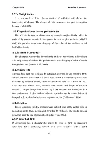 40
2.5.2.4 Methyl Red test:
It is employed to detect the production of sufficient acid during the
fermentation of glucose. The change of color to orange was positive reaction
(Murray et al., 2003).
2.5.2.5 Voges-Proskauer (acetoin production) test:
The VP test is used to detect acetone (acetyl-methyl-carbinol), which is
produced by certain bacteria during growth in peptone glucose broth (MR-VP
broth) the positive result was changing of the color of the medium to red
(McFadden, 2000).
2.5.2.6 Simmon's Citrate test:
The citrate test was used to determine the ability of bacterium to utilize citrate
as its only source of carbon. The positive result was changing of color of media
from green to blue (Forbes et al., 2007).
2.5.2.7 Urease test:
The urea base agar was sterilized by autoclave, after that it was cooled to 50°C
and urea substrate was added to it and it was poured in sterile tubes; then it was
inoculated by bacterial culture, which was incubated for (24-48) hours at 37°C.
When urea was broken down, ammonia was released and the pH of medium
increased. This pH change was detected by a pH indicator that turned pink in a
basic environment. A pink medium indicated a positive test for urease. Failure of
deep pink color to develop indicates a negative reaction (Collee et al., 1996).
2.5.2.8 Motility:
Tubes containing motility medium were stabbed once at the center with on
inoculating needle then, incubated at 35°C for 24–48 hours. The motile bacteria
spread out from the line of inoculating (Forbes et al., 2007).
2.5.2.9 Growth at 42o
C:
P. aeruginosa has a characteristic ability to grow at 42°C in successive
subculture. Tubes containing nutrient broth were inoculated with selected
 
