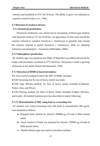 41
colonies and incubated at 42°C for 24 hours. The ability to grow was indicated as
a positive result (Collee et al., 1996).
2.7 Detection of virulence factors:
2.7.1 Hemolysin production:
Hemolysin production was carried out by inoculating of blood agar medium
with bacterial isolate at 3°C for 24-48 hrs. An appearance of clear zone around the
colonies referred to complete hemolysis ( -hemolysis) or greenish zone around
the colonies referred to partial hemolysis ( -hemolysis), while no changing
referred to non-hemolytic ( -hemolytic) (McFadden, 2000).
2.7.2 Siderophores production:
M9 medium agar was prepared and 200µl of Dipyridyl was added and mixed the
media with inoculums, incubated at 37o
C for24 hrs. The positive result is growing
of bacteria in the media (Nassif and Sansonetti, 1986).
2.7.3 Detection of HMR in bacterial isolates:
We were used (3) method to detect the MIC of HMR, included:
2.7.3.1 Screening test for one of heavy metals was leads.
2.7.3.2 Agar dilution method, for four of heavy metals included (Cadmium,
Nickel, Zinc, and Silver).
2.7.3.3 Pouring method, for three of heavy metals included (Copper, Mercury,
and Leads). All method mentions previous described in details following:
2.7.3.1 Determination of MIC using lead as a screening test:
All isolated were tested (screening test) with leads at concentration 400 µg/ml,
were prepared as follows:
a- Prepared stock solution by dissolve 500000 µg of Lead in 20ml normal
saline.
b- Stock solution of leads was prepared by dissolve 250000 µg of leads in
20ml normal saline.
c- Mueller-Hinton agar was used as inoculums medium.
 