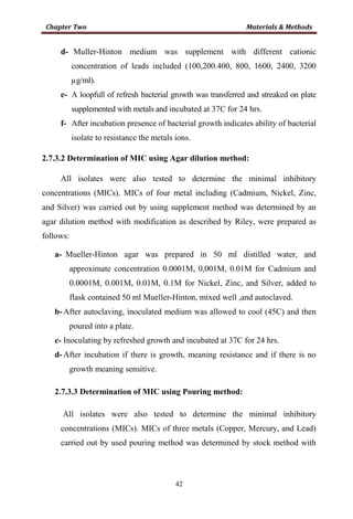 42
d- Muller-Hinton medium was supplement with different cationic
concentration of leads included (100,200.400, 800, 1600, 2400, 3200
µg/ml).
e- A loopfull of refresh bacterial growth was transferred and streaked on plate
supplemented with metals and incubated at 37C for 24 hrs.
f- After incubation presence of bacterial growth indicates ability of bacterial
isolate to resistance the metals ions.
2.7.3.2 Determination of MIC using Agar dilution method:
All isolates were also tested to determine the minimal inhibitory
concentrations (MICs). MICs of four metal including (Cadmium, Nickel, Zinc,
and Silver) was carried out by using supplement method was determined by an
agar dilution method with modification as described by Riley, were prepared as
follows:
a- Mueller-Hinton agar was prepared in 50 ml distilled water, and
approximate concentration 0.0001M, 0,001M, 0.01M for Cadmium and
0.0001M, 0.001M, 0.01M, 0.1M for Nickel, Zinc, and Silver, added to
flask contained 50 ml Mueller-Hinton, mixed well ,and autoclaved.
b- After autoclaving, inoculated medium was allowed to cool (45C) and then
poured into a plate.
c- Inoculating by refreshed growth and incubated at 37C for 24 hrs.
d- After incubation if there is growth, meaning resistance and if there is no
growth meaning sensitive.
2.7.3.3 Determination of MIC using Pouring method:
All isolates were also tested to determine the minimal inhibitory
concentrations (MICs). MICs of three metals (Copper, Mercury, and Lead)
carried out by used pouring method was determined by stock method with
 