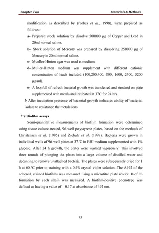 43
modification as described by (Forbes et al., 1998), were prepared as
follows:-
a- Prepared stock solution by dissolve 500000 µg of Copper and Lead in
20ml normal saline.
b- Stock solution of Mercury was prepared by dissolving 250000 µg of
Mercury in 20ml normal saline.
c- Mueller-Hinton agar was used as medium.
d- Muller-Hinton medium was supplement with different cationic
concentration of leads included (100,200.400, 800, 1600, 2400, 3200
µg/ml).
e- A loopfull of refresh bacterial growth was transferred and streaked on plate
supplemented with metals and incubated at 37C for 24 hrs.
f- After incubation presence of bacterial growth indicates ability of bacterial
isolate to resistance the metals ions.
2.8 Biofilm assays:
Semi-quantitative measurements of biofilm formation were determined
using tissue culture-treated, 96-well polystyrene plates, based on the methods of
Christensen et al. (1985) and Ziebuhr et al. (1997). Bacteria were grown in
individual wells of 96-well plates at 37 ºC in BHI medium supplemented with 1%
glucose. After 24 h growth, the plates were washed vigorously. This involved
three rounds of plunging the plates into a large volume of distilled water and
decanting to remove unattached bacteria. The plates were subsequently dried for 1
h at 60 ºC prior to staining with a 0.4% crystal violet solution. The A492 of the
adhered, stained biofilms was measured using a microtitre plate reader. Biofilm
formation by each strain was measured. A biofilm-positive phenotype was
defined as having a value of 0.17 at absorbance of 492 nm.
 