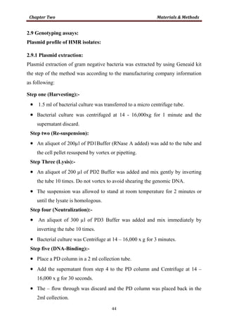 44
2.9 Genotyping assays:
Plasmid profile of HMR isolates:
2.9.1 Plasmid extraction:
Plasmid extraction of gram negative bacteria was extracted by using Geneaid kit
the step of the method was according to the manufacturing company information
as following:
Step one (Harvesting):-
• 1.5 ml of bacterial culture was transferred to a micro centrifuge tube.
• Bacterial culture was centrifuged at 14 - 16,000xg for 1 minute and the
supernatant discard.
Step two (Re-suspension):
• An aliquot of 200µl of PD1Buffer (RNase A added) was add to the tube and
the cell pellet resuspend by vortex or pipetting.
Step Three (Lysis):-
• An aliquot of 200 µl of PD2 Buffer was added and mix gently by inverting
the tube 10 times. Do not vortex to avoid shearing the genomic DNA.
• The suspension was allowed to stand at room temperature for 2 minutes or
until the lysate is homologous.
Step four (Neutralization):-
• An aliquot of 300 µl of PD3 Buffer was added and mix immediately by
inverting the tube 10 times.
• Bacterial culture was Centrifuge at 14 – 16,000 x g for 3 minutes.
Step five (DNA-Binding):-
• Place a PD column in a 2 ml collection tube.
• Add the supernatant from step 4 to the PD column and Centrifuge at 14 –
16,000 x g for 30 seconds.
• The – flow through was discard and the PD column was placed back in the
2ml collection.
 