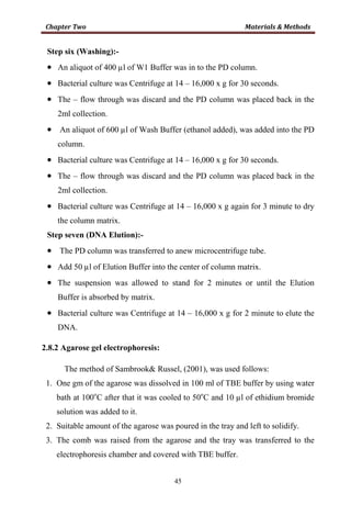 45
Step six (Washing):-
• An aliquot of 400 µl of W1 Buffer was in to the PD column.
• Bacterial culture was Centrifuge at 14 – 16,000 x g for 30 seconds.
• The – flow through was discard and the PD column was placed back in the
2ml collection.
• An aliquot of 600 µl of Wash Buffer (ethanol added), was added into the PD
column.
• Bacterial culture was Centrifuge at 14 – 16,000 x g for 30 seconds.
• The – flow through was discard and the PD column was placed back in the
2ml collection.
• Bacterial culture was Centrifuge at 14 – 16,000 x g again for 3 minute to dry
the column matrix.
Step seven (DNA Elution):-
• The PD column was transferred to anew microcentrifuge tube.
• Add 50 µl of Elution Buffer into the center of column matrix.
• The suspension was allowed to stand for 2 minutes or until the Elution
Buffer is absorbed by matrix.
• Bacterial culture was Centrifuge at 14 – 16,000 x g for 2 minute to elute the
DNA.
2.8.2 Agarose gel electrophoresis:
The method of Sambrook& Russel, (2001), was used follows:
1. One gm of the agarose was dissolved in 100 ml of TBE buffer by using water
bath at 100o
C after that it was cooled to 50o
C and 10 µl of ethidium bromide
solution was added to it.
2. Suitable amount of the agarose was poured in the tray and left to solidify.
3. The comb was raised from the agarose and the tray was transferred to the
electrophoresis chamber and covered with TBE buffer.
 