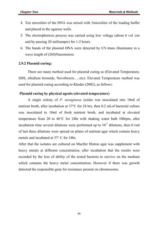 46
4. Ten microliter of the DNA was mixed with 3microliter of the loading buffer
and placed in the agarose wells.
5. The electrophoresis process was carried using low voltage (about 6 vol /cm
and by passing 20 milliamper) for 1-2 hours.
6. The bands of the plasmid DNA were detected by UV-trans illuminator in a
wave length of (260)Nanometesr.
2.9.2 Plasmid curing:
There are many method used for plasmid curing as (Elevated Temperature,
SDS, ethidium bromide, Novobiocin…..etc). Elevated Temperature method was
used for plasmid curing according to Kheder (2002), as follows:
Plasmid curing by physical agents (elevated temperature)
A single colony of P. aeruginosa isolate was inoculated into 10ml of
nutrient broth, after incubation at 37°C for 24 hrs, then 0.2 ml.of bacterial culture
was inoculated to 10ml of fresh nutrient broth, and incubated at elevated
temperature from 20 to 46°C for 24hr with shaking water bath 100rpm, after
incubation time several dilutions were performed up to 10-7
dilutions, then 0.1ml
of last three dilutions were spread on plates of nutrient agar which contain heavy
metals and incubated at 37° C for 24hr.
After that the isolates are cultured on Mueller Hinton agar was supplement with
heavy metals at different concentration, after incubation that the results were
recorded by the loss of ability of the tested bacteria to survive on the medium
which contains the heavy metal concentration; However if there was growth
detected the responsible gene for resistance present on chromosome.
 