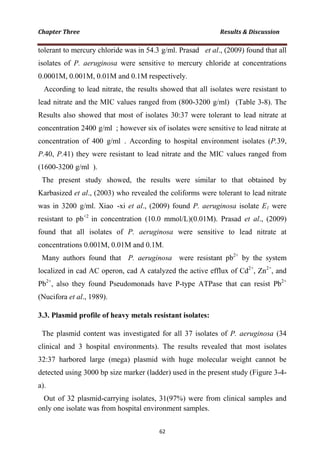 tolerant to mercury chloride was in 54.3 g/ml. Prasad et al., (2009) found that all
isolates of P. aeruginosa were sensitive to mercury chloride at concentrations
0.0001M, 0.001M, 0.01M and 0.1M respectively.
According to lead nitrate, the results showed that all isolates were resistant to
lead nitrate and the MIC values ranged from (800-3200 g/ml) (Table 3-8). The
Results also showed that most of isolates 30:37 were tolerant to lead nitrate at
concentration 2400 g/ml ; however six of isolates were sensitive to lead nitrate at
concentration of 400 g/ml . According to hospital environment isolates (P.39,
P.40, P.41) they were resistant to lead nitrate and the MIC values ranged from
(1600-3200 g/ml ).
The present study showed, the results were similar to that obtained by
Karbasized et al., (2003) who revealed the coliforms were tolerant to lead nitrate
was in 3200 g/ml. Xiao -xi et al., (2009) found P. aeruginosa isolate E1 were
resistant to pb+2
in concentration (10.0 mmol/L)(0.01M). Prasad et al., (2009)
found that all isolates of P. aeruginosa were sensitive to lead nitrate at
concentrations 0.001M, 0.01M and 0.1M.
Many authors found that P. aeruginosa were resistant pb2+
by the system
localized in cad AC operon, cad A catalyzed the active efflux of Cd2+
, Zn2+
, and
Pb2+
, also they found Pseudomonads have P-type ATPase that can resist Pb2+
(Nucifora et al., 1989).
3.3. Plasmid profile of heavy metals resistant isolates:
The plasmid content was investigated for all 37 isolates of P. aeruginosa (34
clinical and 3 hospital environments). The results revealed that most isolates
32:37 harbored large (mega) plasmid with huge molecular weight cannot be
detected using 3000 bp size marker (ladder) used in the present study (Figure 3-4-
a).
Out of 32 plasmid-carrying isolates, 31(97%) were from clinical samples and
only one isolate was from hospital environment samples.
 