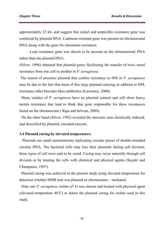 approximately 23 kb, and suggest that nickel and ampicillin resistance gene was
conferred by plasmid DNA. Cadmium resistant gene was present on chromosomal
DNA along with the gene for chromium resistance.
Lead resistance gene was shown to be present on the chromosomal DNA
rather than the plasmid DNA.
(Silver, 1996) obtained that plasmid genes facilitating the transfer of toxic metal
resistance from one cell to another in P. aeruginosa.
The reason of presence plasmid that confers resistance to HM in P. aeruginosa
may be due to the fact that most of this large plasmid carrying in addition to HM,
resistance other biocides likes antibiotics (Lawrence, 2000).
Many isolates of P. aeruginosa have no plasmid content and still show heavy
metals resistance that lead to think that gene responsible for these resistances
found on the chromosome ( Raja and Selvam, 2009).
On the other hand (Silver, 1992) revealed the mercuric ions chemically reduced,
and detoxified by plasmid- encoded enzyme.
3.4 Plasmid curing by elevated temperature:
Plasmids are small autonomously replicating circular pieces of double-stranded
circular DNA, The bacterial cells may loss their plasmids during cell division;
these types of cell were said to be cured. Curing may occur naturally through cell
division or by treating the cells with chemical and physical agents (Snyder and
Champness, 1997).
Plasmid curing was achieved in the present study using elevated temperature for
detection whether HMR trait was plasmid or chromosome – mediated.
Only one P. aeruginosa isolate (P.3) was chosen and treated with physical agent
(elevated temperature 46o
C) to detect the plasmid curing for isolate used in this
study.
 