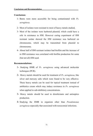 Conclusions and Recommendation_______________________________________
71
Conclusions:
1- Burns were more accessible for being contaminated with Ps.
aeruginosa.
2- Most of isolates were resistant to most of heavy metals studied.
3- Most of the isolates were harbored plasmid, which could have a
role in resistance to HM. However curing experiment of HM
resistant isolate showed the HM resistance was harbored on
chromosome, which may be transmitted from plasmid to
chromosome.
4- About half of HM resistant isolates had biofilm and the increase of
to HM resistance was correlated with biofilm production for some
(but not all) HM used.
Recommendations:
1- Studying HMR of Ps. aeruginosa using advanced molecular
techniques (PCR).
2- Heavy metals should be used for treatment of Ps. aeruginosa, like
silver and mercury salts which were found to be very effective.
These heavy metals can be used for topical treatment instead of
antibiotics cream which may induce resistance in Ps. aeruginosa
when applied in sub-inhibitory concentrations.
3- Heavy metals should be used in disinfectants and antiseptics
production.
4- Studying the HMR in organism other than Pseudomonas
aeruginosa especially that associated with nosocomial infections.
 