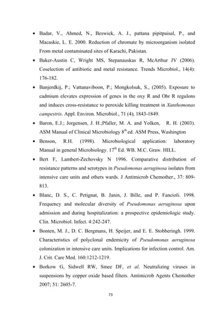 • Badar, V., Ahmed, N., Beswick, A. J., pattana pipitpaisal, P., and
Macaskie, L. E. 2000. Reduction of chromate by microorganism isolated
From metal contaminated sites of Karachi, Pakistan.
• Baker-Austin C, Wright MS, Stepanauskas R, McArthur JV (2006).
Coselection of antibiotic and metal resistance. Trends Microbiol., 14(4):
176-182.
• Banjerdkij, P.; Vattanaviboon, P.; Mongkolsuk, S., (2005). Exposure to
cadmium elevates expression of genes in the oxy R and Ohr R regulons
and induces cross-resistance to peroxide killing treatment in Xanthomonas
campestris. Appl. Environ. Microbiol., 71 (4), 1843-1849.
• Baron, E.J.; Jorgensen, J. H.;Pfaller, M. A. and Yolken, R. H. (2003).
ASM Manual of Clinical Microbiology 8th
ed. ASM Press, Washington
• Benson, R.H. (1998). Microbiological application: laboratory
Manual in general Microbiology. 17th
Ed. WB. M.C. Graw. HILL.
• Bert F, Lambert-Zechovsky N 1996. Comparative distribution of
resistance patterns and serotypes in Pseudomonas aeruginosa isolates from
intensive care units and others wards. J Antimicrob Chemother., 37: 809-
813.
• Blanc, D. S., C. Petignat, B. Janin, J. Bille, and P. Fancioli. 1998.
Frequency and molecular diversity of Pseudomonas aeruginosa upon
admission and during hospitalization: a prospective epidemiologic study.
Clin. Microbiol. Infect. 4:242-247.
• Bonten, M. J., D. C. Bergmans, H. Speijer, and E. E. Stobberingh. 1999.
Characteristics of polyclonal endemicity of Pseudomonas aeruginosa
colonization in intensive care units. Implications for infection control. Am.
J. Crit. Care Med. 160:1212-1219.
• Borkow G, Sidwell RW, Smee DF, et al. Neutralizing viruses in
suspensions by copper oxide based filters. Antimicrob Agents Chemother
2007; 51: 2605-7.
 
