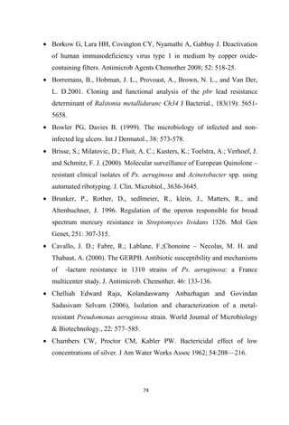 • Borkow G, Lara HH, Covington CY, Nyamathi A, Gabbay J. Deactivation
of human immunodeficiency virus type 1 in medium by copper oxide-
containing filters. Antimicrob Agents Chemother 2008; 52: 518-25.
• Borremans, B., Hobman, J. L., Provoast, A., Brown, N. L., and Van Der,
L. D.2001. Cloning and functional analysis of the pbr lead resistance
determinant of Ralstonia metalliduranc Ch34 J Bacterial., 183(19): 5651-
5658.
• Bowler PG, Davies B. (1999). The microbiology of infected and non-
infected leg ulcers. Int J Dermatol., 38: 573-578.
• Brisse, S.; Milatovic, D.; Fluit, A. C.; Kusters, K.; Toelstra, A.; Verhoef, J.
and Schmitz, F. J. (2000). Molecular surveillance of European Quinolone –
resistant clinical isolates of Ps. aeruginosa and Acinetobacter spp. using
automated ribotyping. J. Clin. Microbiol., 3636-3645.
• Brunker, P., Rother, D., sedlmeier, R., klein, J., Matters, R., and
Altenbuchner, J. 1996. Regulation of the operon responsible for broad
spectrum mercury resistance in Streptomyces lividans 1326. Mol Gen
Genet, 251: 307-315.
• Cavallo, J. D.; Fabre, R.; Lablane, F.;Chonoine – Necolas, M. H. and
Thabaut, A. (2000). The GERPB. Antibiotic susceptibility and mechanisms
of -lactam resistance in 1310 strains of Ps. aeruginosa: a France
multicenter study. J. Antimicrob. Chemother. 46: 133-136.
• Chelliah Edward Raja, Kolandaswamy Anbazhagan and Govindan
Sadasivam Selvam (2006), Isolation and characterization of a metal-
resistant Pseudomonas aeruginosa strain. World Journal of Microbiology
& Biotechnology., 22: 577–585.
• Chambers CW, Proctor CM, Kabler PW. Bactericidal effect of low
concentrations of silver. J Am Water Works Assoc 1962; 54:208—216.
 