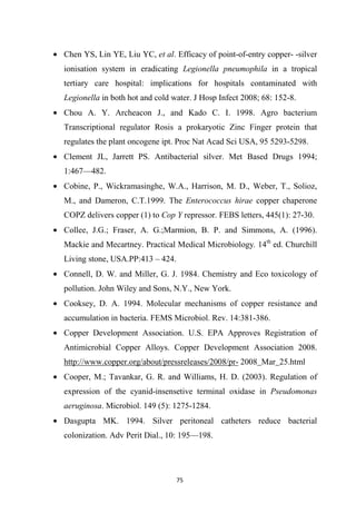 • Chen YS, Lin YE, Liu YC, et al. Efficacy of point-of-entry copper- -silver
ionisation system in eradicating Legionella pneumophila in a tropical
tertiary care hospital: implications for hospitals contaminated with
Legionella in both hot and cold water. J Hosp Infect 2008; 68: 152-8.
• Chou A. Y. Archeacon J., and Kado C. I. 1998. Agro bacterium
Transcriptional regulator Rosis a prokaryotic Zinc Finger protein that
regulates the plant oncogene ipt. Proc Nat Acad Sci USA, 95 5293-5298.
• Clement JL, Jarrett PS. Antibacterial silver. Met Based Drugs 1994;
1:467—482.
• Cobine, P., Wickramasinghe, W.A., Harrison, M. D., Weber, T., Solioz,
M., and Dameron, C.T.1999. The Enterococcus hirae copper chaperone
COPZ delivers copper (1) to Cop Y repressor. FEBS letters, 445(1): 27-30.
• Collee, J.G.; Fraser, A. G.;Marmion, B. P. and Simmons, A. (1996).
Mackie and Mecartney. Practical Medical Microbiology. 14th
ed. Churchill
Living stone, USA.PP:413 – 424.
• Connell, D. W. and Miller, G. J. 1984. Chemistry and Eco toxicology of
pollution. John Wiley and Sons, N.Y., New York.
• Cooksey, D. A. 1994. Molecular mechanisms of copper resistance and
accumulation in bacteria. FEMS Microbiol. Rev. 14:381-386.
• Copper Development Association. U.S. EPA Approves Registration of
Antimicrobial Copper Alloys. Copper Development Association 2008.
http://www.copper.org/about/pressreleases/2008/pr- 2008_Mar_25.html
• Cooper, M.; Tavankar, G. R. and Williams, H. D. (2003). Regulation of
expression of the cyanid-insensetive terminal oxidase in Pseudomonas
aeruginosa. Microbiol. 149 (5): 1275-1284.
• Dasgupta MK. 1994. Silver peritoneal catheters reduce bacterial
colonization. Adv Perit Dial., 10: 195—198.
 