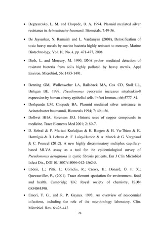 • Degtyarenko, L. M. and Chopade, B. A. 1994. Plasmid mediated silver
resistance in Acinetobacter baumanii. Biometals, 7:49-56.
• De Jaysankar, N. Ramaiah and L. Vardanyan (2008), Detoxification of
toxic heavy metals by marine bacteria highly resistant to mercury. Marine
Biotechnology. Vol. 10, No. 4, pp. 471-477, 2008.
• Diels, L. and Mercury, M. 1990. DNA probe- mediated detection of
resistant bacteria from soils highly polluted by heavy metals. Appl
Environ. Microbiol, 56: 1485-1491.
• Denning GM, Wollenweber LA, Railsback MA, Cox CD, Stoll LL,
Britigan BE. 1998. Pseudomonas pyocyanin increases interleukin-8
expression by human airway epithelial cells. Infect Immun.,; 66:5777–84.
• Deshpande LM, Chopade BA. Plasmid mediated silver resistance in
Acinetobacter baumannii. Biometals 1994; 7: 49—56.
• Dollwet HHA, Sorenson JRJ. Historic uses of copper compounds in
medicine. Trace Elements Med 2001; 2: 80-7.
• D. Sobral & P. Mariani-Kurkdjian & E. Bingen & H. Vu-Thien & K.
Hormigos & B. Lebeau & F. Loisy-Hamon & A. Munck & G. Vergnaud
& C. Pourcel (2012). A new highly discriminatory multiplex capillary-
based MLVA assay as a tool for the epidemiological survey of
Pseudomonas aeruginosa in cystic fibrosis patients, Eur J Clin Microbiol
Infect Dis., DOI 10.1007/s10096-012-1562-5.
• Ebdon, L.; Pitts, I.; Cornelis, R.; Crews, H.; Donard, O. F. X.;
Quevauviller, P., (2001). Trace element speciation for environment, food
and health. Cambridge UK: Royal society of chemistry, ISBN
0854044590.
• Emori, T. G., and R. P. Gaynes. 1993. An overview of nosocomial
infections, including the role of the microbiology laboratory. Clin.
Microbiol. Rev. 6:428-442.
 