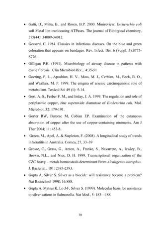 • Gatti, D., Mitra, B., and Rosen, B.P. 2000. Minireview: Escherichia coli
soft Metal Ion-tranlocating ATPases. The journal of Biological chemistry,
275(44): 34009-34012.
• Gessard, C. 1984. Classics in infectious diseases. On the blue and green
coloration that appears on bandages. Rev. Infect. Dis. 6 (Suppl. 3):S775-
S776
• Gilligan P.H. (1991). Microbiology of airway disease in patients with
cystic fibrosis. Clin Microbiol Rev., 4:35-51
• Goering, P. L., Aposhian, H. V., Mass, M. J., Cerbian, M., Beck, B. O.,
and Waalkes, M. P. 1999. The enigma of arsenic carcinogenesis: role of
metabolism. Toxicol Sci 49 (1): 5-14.
• Gort, A. S., Ferber F. M., and Imlay, J. A. 1999. The regulation and role of
periplasmic copper, zinc superoxide dismutase of Escherichia coli. Mol.
Microbiol, 32: 179-191.
• Gorter RW, Butorac M, Cobian EP. Examination of the cutaneous
absorption of copper after the use of copper-containing ointments. Am J
Ther 2004; 11: 453-8.
• Green, M., Apel, A. & Stapleton, F. (2008). A longitudinal study of trends
in keratitis in Australia. Cornea, 27, 33–39
• Grosse, C., Grass, G., Anton, A., Franke, S., Navarrete, A., lawley, B.,
Brown, N.L., and Nies, D. H. 1999. Transcriptional organization of the
CZC heavy – metals homeostasis determinant From Alcaligenes eutrophus.
J. Bacterial., 181: 2385-2393.
• Gupta A, Silver S. Silver as a biocide: will resistance become a problem?
Nat Biotechnol 1998; 16:888.
• Gupta A, Matsui K, Lo J-F, Silver S. (1999). Molecular basis for resistance
to silver cations in Salmonella. Nat Med., 5: 183—188.
 