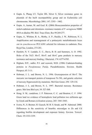 • Gupta A, Phung LT, Taylor DE, Silver S. Silver resistance genes in
plasmids of the IncH incompatibility group and on Escherichia coli
chromosome. Microbiology 2001; 147: 3393—3402.
• Gupta. A., kumar, M. and Goel. R. (2004) Bioaccumulation properties of
nickel-cadmium and chromium- resistance mutants of P. aeruginosa NBRI
4014 at alkaline PH. Biol. Trace Elem. Res 99:269-277.
• Gupta, A., Whitton, B. A., Morby, A. P., Huckle, J. W., Robinson, N. J,
Amplification and rearrangement of a prokaryotic metallothionein locus
smt in synechococcus PCC-6301 selected for tolerance to cadmium. Proc
Royal Sac, London, 273-281.
• Hamlett, N. V. Landale, E. C., Davis, B. H. and Summers, A. O. 1992.
Roles of the Tn21 MerT, MerP, and MerC gene products in mercury
resistance and mercury binding, J Bacterial, 174: 6377-6785.
• Higham, D.P., sadler, P.J. and scawent, M.D. (1986) Cadmium-binding
proteins in Pseudomonas Putida, Pseudothioneins. Environ. Health
Perspect, 65: 5-11.
• Hobman, J. L. and Brown, N. L. 1996. Overexpression of MerT. The
mercuric ion transport protein of transposon Tn 501, and genetic selection
of mercury Hypersensitivity mutations. Mol Gen Genet, 250: 129-134.
• Hobman, J. L. and Brown, N. L. 1997. Bacterial mercury. Resistance
genes. Met Ions Biol syst, 34: 527-568.
• Hong, S. M., candelone, J. P. Patterson, C. C. and Boutron, C. F. 1994.
Green land ice evidence of hemispheric lead pollution two millennia ago
by Greek and Roman civilization science, 265: 1841-1843.
• Ivorra, N., S. Bremer, H. Guasch, M. H. S. Kraak, and W. Admiraal. 2000.
Differences in the sensitivity of benethic microalgae to Zn and Cd
regarding biofilm development and exposure history. Environ. Toxicol.
Chem. 19:1332-1339.
 