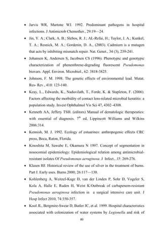 • Jarvis WR, Martone WJ. 1992. Predominant pathogens in hospital
infections. J Antimicrob Chemother., 29:19—24.
• Jin, Y. A.; Clark, A. B.; Slebos, R. J.; AL-Refai, H.; Taylor, J. A.; Kunkel,
T. A.; Resnick, M. A.; Gordenin, D. A., (2003). Cadmium is a mutagen
that acts by inhibiting mismatch repair. Nat. Genet., 34 (3), 239-241.
• Johansen K, Andersen S, Jacobsen CS (1996). Phenotypic and genotypic
characterization of phenenthrene-degrading fluorescent Pseudomonas
biovars. Appl. Environ. Microbiol., 62: 3818-3825.
• Johnson, F. M. 1998. The genetic effects of environmental lead. Mutat.
Res- Rev., 410: 123-140.
• Keay, L., Edwards, K., Naduvilath, T., Forde, K. & Stapleton, F. (2006).
Factors affecting the morbidity of contact lens-related microbial keratitis: a
population study. Invest Ophthalmol Vis Sci 47, 4302–4308.
• Kenneth AA, Jeffery TSH. (editors) Manual of dematologic therapeutics:
with essential of diagnosis. 7th
ed, Lippincott Williams and Wilkins
2006:314.
• Kennish, M. J. 1992. Ecology of estuarines: anthropogenic effects CRC
press, Boca, Raton, Florida.
• Kinoshita M, Sawabe E, Okamura N 1997. Concept of segmentation in
nosocomial epidemiology: Epidemiological relation among antimicrobial-
resistant isolates Of Pseudomonas aeruginosa. J Infect., 35: 269-276.
• Klasen HJ. Historical review of the use of silver in the treatment of burns.
Part I. Early uses. Burns 2000; 26:117—130.
• Kohlenberg A, Weitzel-Kage D, van der Linden P, Sohr D, Vogeler S,
Kola A, Halle E, Ruden H, Weist K:Outbreak of carbapenem-resistant
Pseudomonas aeruginosa infection in a surgical intensive care unit. J
Hosp Infect 2010, 74:350-357.
• Kool JL, Bergmire-Swear D, Butler JC, et al. 1999. Hospital characteristics
associated with colonization of water systems by Legionella and risk of
 