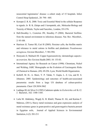 nosocomial legionnaires’ disease: a cohort study of 15 hospitals. Infect
Control Hosp Epidemiol., 20: 798—805.
• Koropat Z. R. K. 2000. Toxic and Essential Metal in the cellular Response
to signals. In R. K. Zalups and J. koropatnik, eds., Molecular Biology and
Toxicity of Metals, Taylor and Fancislnc., London, 551-576.
• Hall-Stoodley L, Costerton JW, Stoodley P (2004). Bacterial biofilms:
from the natural environment to infectious diseases. Nat. Rev. Microbiol.,
2: 95-108.
• Harrison JJ, Turner RJ, Ceri H (2005). Persister cells, the biofilm matrix
and tolerance to metal cations in biofilm and planktonic Pseudomonas
aeruginosa. Environ Microbiol., 7: 981-994.
• Hostynek JJ, Maibach HI. Copper hypersensitivity: dermatologic aspects--
an overview. Rev Environ Health 2003; 18: 153-83.
• International Agency for Research on Cancer (1990). Chromium, Nickel
and Welding, IARC Monographs on the Evalution of Carcinogenic Risks
of Chemical to Humans. (49): 49-256. Lyon, World Health Organization.
• Kolleff, M. H., A. Shorr, Y. P. Tabak, V. Gupta, L. Z. Liu, and R. S.
Johannes. 2005. Epidemiology and outcomes of health-care-associated
pneumonia: results from a large US database of culture-positive
pneumonia. Chest 128:3854-3862
• Laddaga RA & Silver S (1985) Cadmium uptake in Escherichia coli K-12.
J. Bacteriol., 162: 1100–1105.
• Laila M. Abdelatey, Wagdy K. B. Khalil, Thanaa H. Ali, and Karima F.
Mahrous, (2011). Heavy metal resistance and gene expression analysis of
metal resistance genes in gram-positive and gram-negative bacteria present
in Egyptian soils, Journal of Applied Sciences in Environmental
Sanitation, 6 (2): 201-211
 