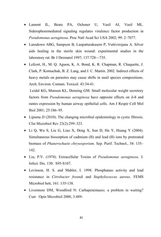 • Lamont IL, Beare PA, Ochsner U, Vasil AI, Vasil ML.
Siderophoremediated signaling regulates virulence factor production in
Pseudomonas aeruginosa. Proc Natl Acad Sci USA 2002; 99: 2–7077.
• Lansdown ABG, Sampson B, Laupattarakasem P, Vuttivirojana A. Silver
aids healing in the sterile skin wound: experimental studies in the
laboratory rat. Br J Dermatol 1997; 137:728—735.
• Lefcort, H., M. Q. Aguon, K. A. Bond, K. R. Chapman, R. Chaquette, J.
Clark, P. Kornachuk, B. Z. Lang, and J. C. Martin. 2002. Indirect effects of
heavy metals on parasites may cause shifts in snail species compositions.
Arch. Environ. Contam. Toxicol. 43:34-41.
Leidal KG, Munson KL, Denning GM. Small molecular weight secretory
factors from Pseudomonas aeruginosa have opposite effects on il-8 and
rantes expression by human airway epithelial cells. Am J Respir Cell Mol
Biol 2001; 25:186–95.
• Lipuma JJ (2010). The changing microbial epidemiology in cystic fibrosis.
Clin Microbiol Rev 23(2):299–323.
• Li Q, Wu S, Liu G, Liao X, Deng X, Sun D, Hu Y, Huang Y (2004).
Simultaneous biosorption of cadmium (II) and lead (II) ions by pretreated
biomass of Phanerochaete chrysosporium. Sep. Purif. Technol., 34: 135–
142.
• Liu, P.V. (1974). Extracellular Toxins of Pseudomonas aeruginosa. J.
Infect. Dis. 130: S95-S107.
• Levinson, H. S. and Mahler, I. 1998. Phosphatasc activity and lead
resistance in Citrobacter freundi and Staphylococcus aureus. FEMS
Microbiol bett, 161: 135-138.
• Livermore DM, Woodford N: Carbapenemases: a problem in waiting?
Curr Opin Microbiol 2000, 3:489-
 