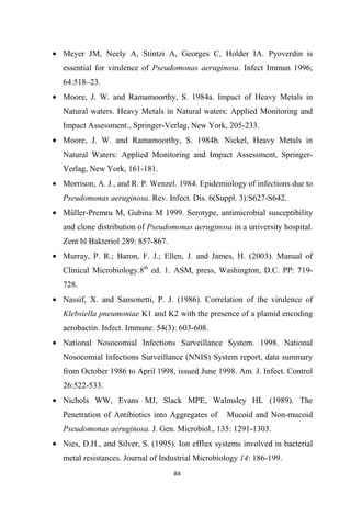 • Meyer JM, Neely A, Stintzi A, Georges C, Holder IA. Pyoverdin is
essential for virulence of Pseudomonas aeruginosa. Infect Immun 1996;
64:518–23.
• Moore, J. W. and Ramamoorthy, S. 1984a. Impact of Heavy Metals in
Natural waters. Heavy Metals in Natural waters: Applied Monitoring and
Impact Assessment., Springer-Verlag, New York, 205-233.
• Moore, J. W. and Ramamoorthy, S. 1984b. Nickel, Heavy Metals in
Natural Waters: Applied Monitoring and Impact Assessment, Springer-
Verlag, New York, 161-181.
• Morrison, A. J., and R. P. Wenzel. 1984. Epidemiology of infections due to
Pseudomonas aeruginosa. Rev. Infect. Dis. 6(Suppl. 3):S627-S642.
• Müller-Premru M, Gubina M 1999. Serotype, antimicrobial susceptibility
and clone distribution of Pseudomonas aeruginosa in a university hospital.
Zent bl Bakteriol 289: 857-867.
• Murray, P. R.; Baron, F. J.; Ellen, J. and James, H. (2003). Manual of
Clinical Microbiology.8th
ed. 1. ASM, press, Washington, D.C. PP: 719-
728.
• Nassif, X. and Sansonetti, P. J. (1986). Correlation of the virulence of
Klebsiella pneumoniae K1 and K2 with the presence of a plamid encoding
aerobactin. Infect. Immune. 54(3): 603-608.
• National Nosocomial Infections Surveillance System. 1998. National
Nosocomial Infections Surveillance (NNIS) System report, data summary
from October 1986 to April 1998, issued June 1998. Am. J. Infect. Control
26:522-533.
• Nichols WW, Evans MJ, Slack MPE, Walmsley HL (1989). The
Penetration of Antibiotics into Aggregates of Mucoid and Non-mucoid
Pseudomonas aeruginosa. J. Gen. Microbiol., 135: 1291-1303.
• Nies, D.H., and Silver, S. (1995). Ion efflux systems involved in bacterial
metal resistances. Journal of Industrial Microbiology 14: 186-199.
 